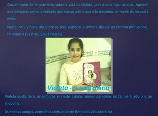 Gostei muito de ler este livro sobre a vida da Violeta, pois é uma lição de vida. Aprendi 
que devemos contar a verdade aos nossos pais e que não devemos ter medo da resposta 
deles. 
Neste livro, Violeta fala sobre os seus segredos e sonhos: deseja ser cantora profissional, 
tal como a sua mãe, que já faleceu. 
Violeta - o meu diário 
Violeta gosta de ir às compras e, neste aspeto, somos parecidas eu também adoro ir ao 
shopping. 
Às minhas amigas, aconselho a leitura deste livro, pois vão adorá-lo! 
 