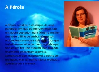 A Pérola 
A Pérola constitui a descrição de uma 
parábola, em que os intervenientes são 
um pobre pescador índio (Kino), a mulher 
(Juana) e o filho de ambos (Coyotito). 
A obra descreve-nos a vida difícil dos que 
trabalham na faina do mar e o sonho que 
tinham em ter uma vida melhor. Quando 
finalmente encontram a pérola, 
acreditaram que era possível o sonho ser 
realizado. Mas tal sonho não se realizou … 
apenas a dor e tristeza… 
 