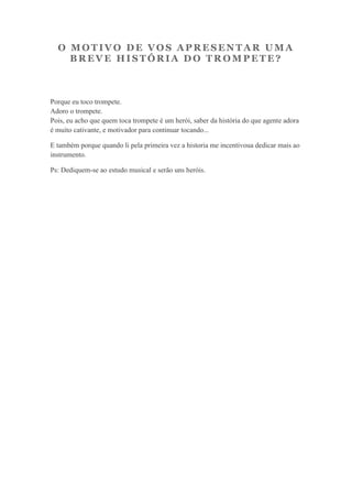 O MOTIVO DE VOS APRESENTAR UMA
    BREVE HISTÓRIA DO TROMPETE?



Porque eu toco trompete.
Adoro o trompete.
Pois, eu acho que quem toca trompete é um herói, saber da história do que agente adora
é muito cativante, e motivador para continuar tocando...

E também porque quando li pela primeira vez a historia me incentivoua dedicar mais ao
instrumento.

Ps: Dediquem-se ao estudo musical e serão uns heróis.
 