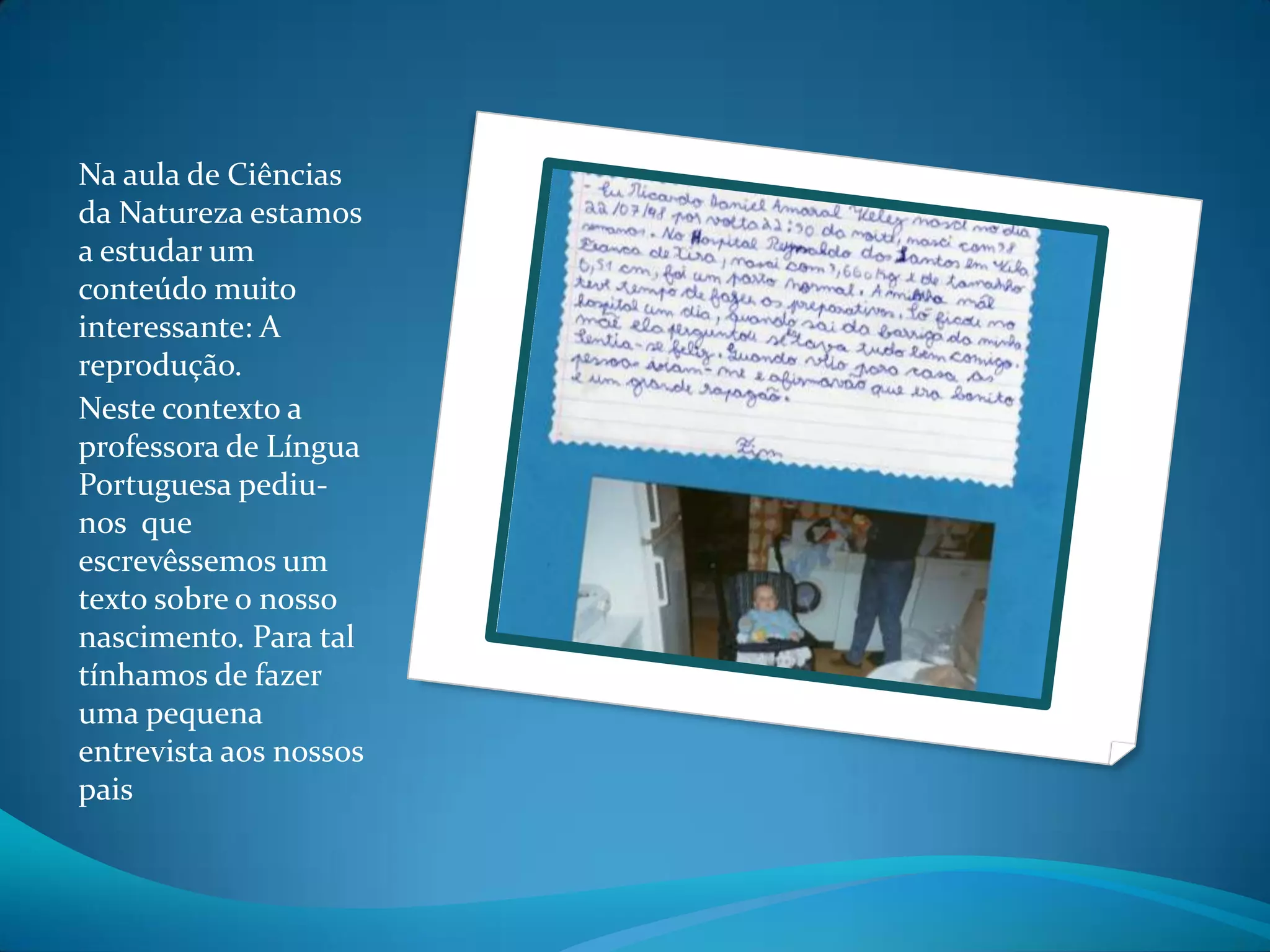 Na aula de Ciências da Natureza estamos a estudar um conteúdo muito interessante: A reprodução.Neste contexto a professora de Língua Portuguesa pediu-nos que escrevêssemos um texto sobre o nosso nascimento. Para tal tínhamos de fazer uma pequena entrevista aos nossos pais