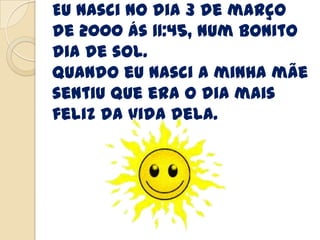 Eu nasci no dia 3 de março
de 2000 ás 11:45, num bonito
dia de sol.
Quando eu nasci a minha mãe
sentiu que era o dia mais
feliz da vida dela.