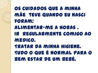 Os cuidados que a minha
mãe teve quando eu nasci
foram:
Alimentar-me a horas .
Ir regularmente comigo ao
medico.
Tratar da minha higiene.
Tudo o que é normal para o
bem estar de um bebé.