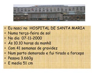 •   Eu nasci no HOSPITAL DE SANTA MARIA
•   Numa terça-feira de sol
•   No dia 07-11-2000
•   Ás 10.10 horas da manhã
•   Com 41 semanas de gravidez
•   Num parto demorado e fui tirado a forceps
•   Pesava 3.660g
•   E media 51 cm
 