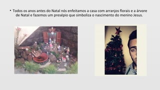 • Todos os anos antes do Natal nós enfeitamos a casa com arranjos florais e a árvore
de Natal e fazemos um presépio que simboliza o nascimento do menino Jesus.
 