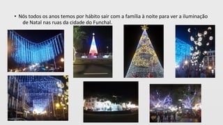 • Nós todos os anos temos por hábito sair com a família à noite para ver a iluminação
de Natal nas ruas da cidade do Funchal.
 