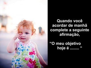 Quando você acordar de manhã complete a seguinte afirmação,   “O meu objetivo  hoje é ........ “ 