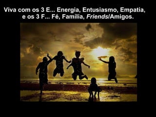 Viva com os 3 E... Energia, Entusiasmo, Empatia,  e os 3 F... Fé, Família,  Friends /Amigos. 