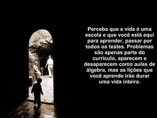 Perceba que a vida é uma escola e que você está aqui para aprender, passar por todos os testes. Problemas são apenas parte do currículo, aparecem e desaparecem como aulas de álgebra, mas as lições que você aprende irão durar uma vida inteira. 