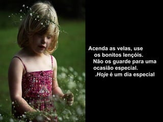 Acenda as velas, use
  os bonitos lençóis.
 Não os guarde para uma
 ocasião especial.
  .Hoje é um dia especial
 