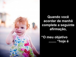 Quando você
 acordar de manhã
complete a seguinte
    afirmação,

“O meu objetivo
    ........ “hoje é
 