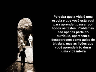 Perceba que a vida é uma
escola e que você está aqui
  para aprender, passar por
 todos os testes. Problemas
     são apenas parte do
    currículo, aparecem e
desaparecem como aulas de
 álgebra, mas as lições que
   você aprende irão durar
       .uma vida inteira
 