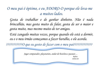 O meu pai é óptimo…É alto e magro, tem olhos azuis, é loiro e tem cabelo curto, anda sempre de farda do trabalho.     Passa todo o dia a trabalhar e está quase sempre mal disposto. É simpático e o clube do meu pai é o F.C. do Porto, e quando perde o meu pai fica furioso, acho que já sabem qual é a cor preferida do meu pai… o azul.O meu pai não gosta que o acordem e gosta de chegar sempre a horas.O que eu mais gosto de fazer com o meu pai?Gosto de jogar jogos e andar de bicicleta. Foi o meu pai que me ensinou a andar de bicicleta sem rodinhas.Nádia Marinho