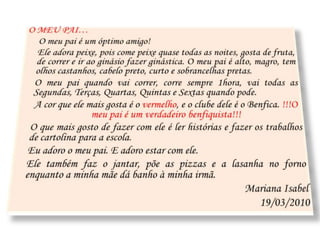 O MEU PAI…O meu pai é um óptimo amigo! 	Ele adora peixe, pois come peixe quase todas as noites, gosta de fruta, de correr e ir ao ginásio fazer ginástica. O meu pai é alto, magro, tem olhos castanhos, cabelo preto, curto e sobrancelhas pretas.	O meu pai quando vai correr, corre sempre 1hora, vai todas as Segundas, Terças, Quartas, Quintas e Sextas quando pode.	A cor que ele mais gosta é o vermelho, e o clube dele é o Benfica. !!!O meu pai é um verdadeiro benfiquista!!!	O que mais gosto de fazer com ele é ler histórias e fazer os trabalhos de cartolina para a escola.	Eu adoro o meu pai. E adoro estar com ele.	Ele também faz o jantar, põe as pizzas e a lasanha no forno enquanto a minha mãe dá banho à minha irmã.Mariana Isabel19/03/2010