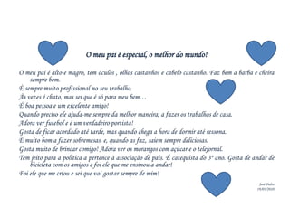 O meu pai é especial, o melhor do mundo!O meu pai é alto e magro, tem óculos , olhos castanhos e cabelo castanho. Faz bem a barba e cheira sempre bem.È sempre muito profissional no seu trabalho.Às vezes é chato, mas sei que é só para meu bem…É boa pessoa e um excelente amigo!Quando preciso ele ajuda-me sempre da melhor maneira, a fazer os trabalhos de casa.Adora ver futebol e é um verdadeiro portista!Gosta de ficar acordado até tarde, mas quando chega a hora de dormir até ressona.É muito bom a fazer sobremesas, e, quando as faz, saiem sempre deliciosas.Gosta muito de brincar comigo! Adora ver os morangos com açúcar e o telejornal.Tem jeito para a política a pertence à associação de pais. É catequista do 3º ano. Gosta de andar de bicicleta com os amigos e foi ele que me ensinou a andar!Foi ele que me criou e sei que vai gostar sempre de mim!José Pedro19/03/2010