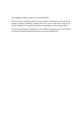 Livro adaptado do original “O Meu Pai” de Anthony Browne.
Este livro invoca a importância da figura paternal através da perspetiva de uma criança que
destaca as inúmeras qualidades e atributos do seu Pai. Um livro ideal para ser lido no seio
familiar, podendo criar um excelente momento de cumplicidade e união entre pais e filhos.
Este livro foi especialmente adaptado com SPC –Símbolos pictográficos para a comunicação
por Filipa de Almeida (Terapeuta da Fala) para as crianças da UAEM de Eixo.
 