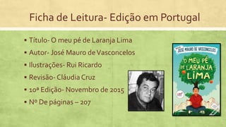 Ficha de Leitura- Edição em Portugal
 Título- O meu pé de Laranja Lima
 Autor- José Mauro deVasconcelos
 Ilustrações- Rui Ricardo
 Revisão- Cláudia Cruz
 10ª Edição- Novembro de 2015
 Nº De páginas – 207
 