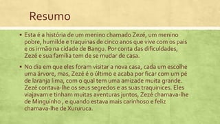 Resumo
 Esta é a história de um menino chamado Zezé, um menino
pobre, humilde e traquinas de cinco anos que vive com os pais
e os irmão na cidade de Bangu. Por conta das dificuldades,
Zezé e sua família tem de se mudar de casa.
 No dia em que eles foram visitar a nova casa, cada um escolhe
uma árvore, mas, Zezé é o último e acaba por ficar com um pé
de laranja lima, com o qual tem uma amizade muita grande.
Zezé contava-lhe os seus segredos e as suas traquinices. Eles
viajavam e tinham muitas aventuras juntos, Zezé chamava-lhe
de Minguinho , e quando estava mais carinhoso e feliz
chamava-lhe de Xururuca.
 