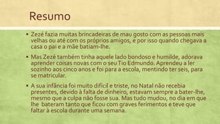 Resumo
 Zezé fazia muitas brincadeiras de mau gosto com as pessoas mais
velhas ou até com os próprios amigos, e por isso quando chegava a
casa o pai e a mãe batiam-lhe.
 Mas Zezé também tinha aquele lado bondoso e humilde, adorava
aprender coisas novas com o seuTio Edmundo. Aprendeu a ler
sozinho aos cinco anos e foi para a escola, mentindo ter seis, para
se matricular.
 A sua infância foi muito difícil e triste, no Natal não recebia
presentes, devido à falta de dinheiro, estavam sempre a bater-lhe,
mesmo que a culpa não fosse sua. Mas tudo mudou, no dia em que
lhe bateram tanto que ficou com graves ferimentos e teve que
faltar à escola durante uma semana.
 