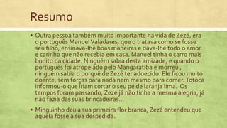 Resumo
 Outra pessoa também muito importante na vida de Zezé, era
o português ManuelValadares, que o tratava como se fosse
seu filho, ensinava-lhe boas maneiras e dava-lhe todo o amor
e carinho que não recebia em casa. Manuel tinha o carro mais
bonito da cidade. Ninguém sabia desta amizade, e quando o
português foi atropelado pelo Mangaratiba e morreu ,
ninguém sabia o porquê de Zezé ter adoecido. Ele ficou muito
doente, sem forças para nada nem mesmo para comer.Totoca
informou-o que íriam cortar o seu pé de laranja lima. Os
tempos foram passando, Zezé já não tinha a mesma alegria, já
não fazia das suas brincadeiras…
 Minguinho deu a sua primeira flor branca, Zezé entendeu que
aquela fosse a sua despedida.
 