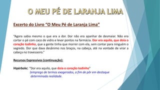 Excerto do Livro “O Meu Pé de Laranja Lima”
“Agora sabia mesmo o que era a dor. Dor não era apanhar de desmaiar. Não era
cortar o pé com caco de vidro e levar pontos na farmácia. Dor era aquilo, que doía o
coração todinho, que a gente tinha que morrer com ela, sem contar para ninguém o
segredo. Dor que dava desânimo nos braços, na cabeça, até na vontade de virar a
cabeça no travesseiro.”
Recursos Expressivos (continuação):
Hipérbole: “Dor era aquilo, que doía o coração todinho”
(emprego de termos exagerados, a fim de pôr em destaque
determinada realidade.
 