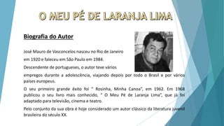 Biografia do Autor
José Mauro de Vasconcelos nasceu no Rio de Janeiro
em 1920 e faleceu em São Paulo em 1984.
Descendente de portugueses, o autor teve vários
empregos durante a adolescência, viajando depois por todo o Brasil e por vários
países europeus.
O seu primeiro grande êxito foi “ Rosinha, Minha Canoa”, em 1962. Em 1968
publicou o seu livro mais conhecido, “ O Meu Pé de Laranja Lima”, que já foi
adaptado para televisão, cinema e teatro.
Pelo conjunto da sua obra é hoje considerado um autor clássico da literatura juvenil
brasileira do século XX.
 