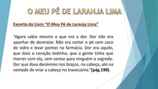 Excerto do Livro “O Meu Pé de Laranja Lima”
“Agora sabia mesmo o que era a dor. Dor não era
apanhar de desmaiar. Não era cortar o pé com caco
de vidro e levar pontos na farmácia. Dor era aquilo,
que doía o coração todinho, que a gente tinha que
morrer com ela, sem contar para ninguém o segredo.
Dor que dava desânimo nos braços, na cabeça, até na
vontade de virar a cabeça no travesseiro.”(pág.190).
 