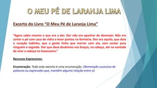 Excerto do Livro “O Meu Pé de Laranja Lima”
“Agora sabia mesmo o que era a dor. Dor não era apanhar de desmaiar. Não era
cortar o pé com caco de vidro e levar pontos na farmácia. Dor era aquilo, que doía
o coração todinho, que a gente tinha que morrer com ela, sem contar para
ninguém o segredo. Dor que dava desânimo nos braços, na cabeça, até na vontade
de virar a cabeça no travesseiro.”
Recursos Expressivos:
Enumeração: Todo este excerto é uma enumeração. (Nomeação sucessiva de
palavras ou expressões que, mantêm alguma relação entre si)
 