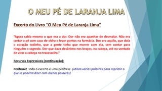 Excerto do Livro “O Meu Pé de Laranja Lima”
“Agora sabia mesmo o que era a dor. Dor não era apanhar de desmaiar. Não era
cortar o pé com caco de vidro e levar pontos na farmácia. Dor era aquilo, que doía
o coração todinho, que a gente tinha que morrer com ela, sem contar para
ninguém o segredo. Dor que dava desânimo nos braços, na cabeça, até na vontade
de virar a cabeça no travesseiro.”
Recursos Expressivos (continuação):
Perífrase: Todo o excerto é uma perífrase. (utiliza várias palavras para exprimir o
que se poderia dizer com menos palavras)
 