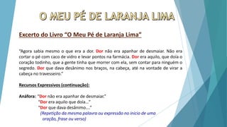 Excerto do Livro “O Meu Pé de Laranja Lima”
“Agora sabia mesmo o que era a dor. Dor não era apanhar de desmaiar. Não era
cortar o pé com caco de vidro e levar pontos na farmácia. Dor era aquilo, que doía o
coração todinho, que a gente tinha que morrer com ela, sem contar para ninguém o
segredo. Dor que dava desânimo nos braços, na cabeça, até na vontade de virar a
cabeça no travesseiro.”
Recursos Expressivos (continuação):
Anáfora: “Dor não era apanhar de desmaiar.”
“Dor era aquilo que doía…”
“Dor que dava desânimo….”
(Repetição da mesma palavra ou expressão no inicio de uma
oração, frase ou verso)
 