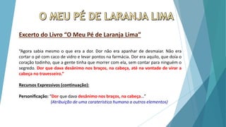Excerto do Livro “O Meu Pé de Laranja Lima”
“Agora sabia mesmo o que era a dor. Dor não era apanhar de desmaiar. Não era
cortar o pé com caco de vidro e levar pontos na farmácia. Dor era aquilo, que doía o
coração todinho, que a gente tinha que morrer com ela, sem contar para ninguém o
segredo. Dor que dava desânimo nos braços, na cabeça, até na vontade de virar a
cabeça no travesseiro.”
Recursos Expressivos (continuação):
Personificação: “Dor que dava desânimo nos braços, na cabeça…”
(Atribuição de uma caraterística humana a outros elementos)
 