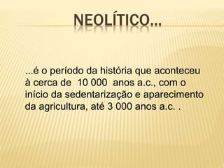 NEOLÍTICO...
...é o período da história que aconteceu
à cerca de 10 000 anos a.c., com o
início da sedentarização e aparecimento
da agricultura, até 3 000 anos a.c. .
 