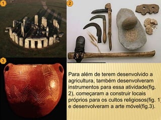 Para além de terem desenvolvido a
agricultura, também desenvolveram
instrumentos para essa atividade(fig.
2), começaram a construir locais
próprios para os cultos religiosos(fig. 1)
e desenvolveram a arte móvel(fig.3).
1 2
3
 