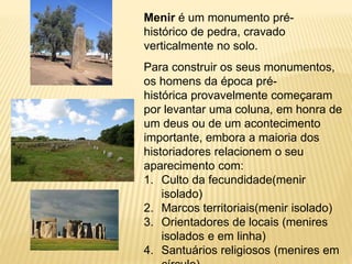 Menir é um monumento pré-
histórico de pedra, cravado
verticalmente no solo.
Para construir os seus monumentos,
os homens da época pré-
histórica provavelmente começaram
por levantar uma coluna, em honra de
um deus ou de um acontecimento
importante, embora a maioria dos
historiadores relacionem o seu
aparecimento com:
1. Culto da fecundidade(menir
isolado)
2. Marcos territoriais(menir isolado)
3. Orientadores de locais (menires
isolados e em linha)
4. Santuários religiosos (menires em
 
