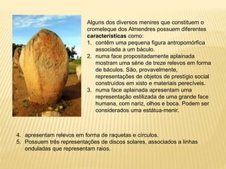 Alguns dos diversos menires que constituem o
cromeleque dos Almendres possuem diferentes
características como:
1. contêm uma pequena figura antropomórfica
associada a um báculo.
2. numa face propositadamente aplainada
mostram uma série de treze relevos em forma
de báculos. São, provavelmente,
representações de objetos de prestígio social
construídos em xisto e materiais perecíveis.
3. numa face aplainada apresentam uma
representação estilizada de uma grande face
humana, com nariz, olhos e boca. Podem ser
considerados uma estátua-menir.
4. apresentam relevos em forma de raquetas e círculos.
5. Possuem três representações de discos solares, associados a linhas
onduladas que representam raios.
 