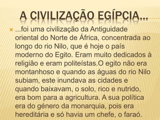 A CIVILIZAÇÃO EGÍPCIA...
 ...foi uma civilização da Antiguidade
oriental do Norte de África, concentrada ao
longo do rio Nilo, que é hoje o país
moderno do Egito. Eram muito dedicados à
religião e eram politeístas.O egito não era
montanhoso e quando as águas do rio Nilo
subiam, este inundava as cidades e
quando baixavam, o solo, rico e nutrido,
era bom para a agricultura. A sua política
era do género da monarquia, pois era
hereditária e só havia um chefe, o faraó.
 