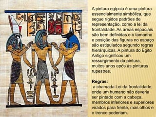 A pintura egípcia é uma pintura
essencialmente simbólica, que
segue rígidos padrões de
representação, como a lei da
frontalidade. As áreas espaciais
são bem definidas e o tamanho
e posição das figuras no espaço
são estipulados segundo regras
hierárquicas. A pintura do Egito
Antigo significou um
ressurgimento da pintura,
muitos anos após às pinturas
rupestres.
Regras:
a chamada Lei da frontalidade,
onde um humano não deveria
ser pintado com a cabeça,
membros inferiores e superiores
virados para frente, mas olhos e
o tronco poderiam.
 