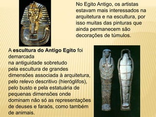 No Egito Antigo, os artistas
estavam mais interessados na
arquitetura e na escultura, por
isso muitas das pinturas que
ainda permanecem são
decorações de túmulos.
A escultura do Antigo Egito foi
demarcada
na antiguidade sobretudo
pela escultura de grandes
dimensões associada à arquitetura,
pelo relevo descritivo (hieróglifos),
pelo busto e pela estatuária de
pequenas dimensões onde
dominam não só as representações
de deuses e faraós, como também
de animais.
 