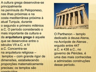A cultura grega desenvolve-se
principalmente
na península do Peloponeso,
nas ilhas próximas e na
costa mediterrânea próxima à
atual Turquia, durante
o segundo e primeiro milénios
a.C. O período considerado o
mais importante da cultura e
da arquitetura grega é aquele
que se desenvolve entre o
séculos VII a.C. e IV
a.C. Concentra-se
na arquitetura religiosa –
templos – com grande rigor de
dimensões, estabelecendo
proporções matematicamente
precisas; os templos são
O Parthenon – templo
dedicado à deusa Atena,
na Acrópole de Atenas ,
erguido entre 447
a.C. e 438 a.C., no
governo de Péricles, é
uma das mais conhecidas
e admiradas construções
desse período.
 