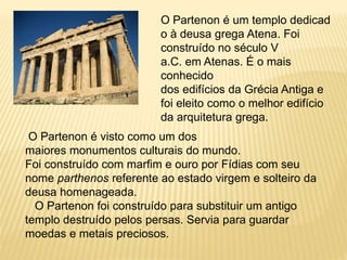 O Partenon é um templo dedicad
o à deusa grega Atena. Foi
construído no século V
a.C. em Atenas. É o mais
conhecido
dos edifícios da Grécia Antiga e
foi eleito como o melhor edifício
da arquitetura grega.
O Partenon é visto como um dos
maiores monumentos culturais do mundo.
Foi construído com marfim e ouro por Fídias com seu
nome parthenos referente ao estado virgem e solteiro da
deusa homenageada.
O Partenon foi construído para substituir um antigo
templo destruído pelos persas. Servia para guardar
moedas e metais preciosos.
 