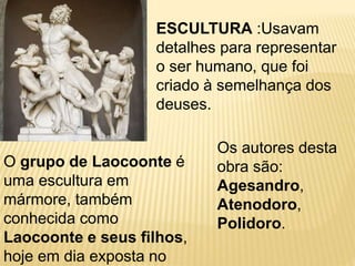 ESCULTURA :Usavam
detalhes para representar
o ser humano, que foi
criado à semelhança dos
deuses.
O grupo de Laocoonte é
uma escultura em
mármore, também
conhecida como
Laocoonte e seus filhos,
hoje em dia exposta no
Os autores desta
obra são:
Agesandro,
Atenodoro,
Polidoro.
 