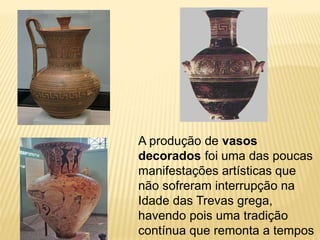 A produção de vasos
decorados foi uma das poucas
manifestações artísticas que
não sofreram interrupção na
Idade das Trevas grega,
havendo pois uma tradição
contínua que remonta a tempos
 