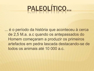 PALEOLÍTICO...
... é o período da história que aconteceu à cerca
de 2,5 M.a. a.c quando os antepassados do
Homem começaram a produzir os primeiros
artefactos em pedra lascada destacando-se de
todos os animais até 10 000 a.c.
 