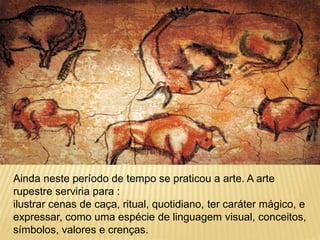 Ainda neste período de tempo se praticou a arte. A arte
rupestre serviria para :
ilustrar cenas de caça, ritual, quotidiano, ter caráter mágico, e
expressar, como uma espécie de linguagem visual, conceitos,
símbolos, valores e crenças.
 