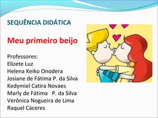 SEQUÊNCIA DIDÁTICA
Meu primeiro beijo
Professores:
Elizete Luz
Helena Keiko Onodera
Josiane de Fátima P. da Silva
Kedymiel Catira Novaes
Marly de Fátima P. da Silva
Verônica Nogueira de Lima
Raquel Cáceres
 