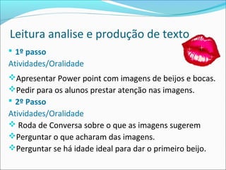 Leitura analise e produção de texto
 1º passo
Atividades/Oralidade
Apresentar Power point com imagens de beijos e bocas.
Pedir para os alunos prestar atenção nas imagens.
 2º Passo
Atividades/Oralidade
 Roda de Conversa sobre o que as imagens sugerem
Perguntar o que acharam das imagens.
Perguntar se há idade ideal para dar o primeiro beijo.
 