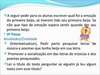 A seguir pedir para os alunos escrever qual foi a emoção
do primeiro beijo, se tiverem tido seu primeiro beijo. Se
não que tipo de emoção espera sentir quando der seu
primeiro beijo.
 3º Passo
Atividades/Oralidade
 (Intertextualizar), Pedir parta pesquisar letras de
música e poemas que tenha beijo em sua letra.
 Promover a socialização em das letras de músicas e dos
poemas pesquisados.
Ler o título do texto perguntar se alguém já leu algum
texto com esse título?
 