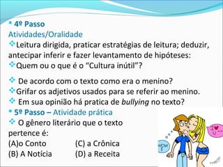  4º Passo
Atividades/Oralidade
Leitura dirigida, praticar estratégias de leitura; deduzir,
antecipar inferir e fazer levantamento de hipóteses:
Quem ou o que é o “Cultura inútil”?
 De acordo com o texto como era o menino?
Grifar os adjetivos usados para se referir ao menino.
 Em sua opinião há pratica de bullying no texto?
 5º Passo – Atividade prática
 O gênero literário que o texto
pertence é:
(A)o Conto (C) a Crônica
(B) A Notícia (D) a Receita
 