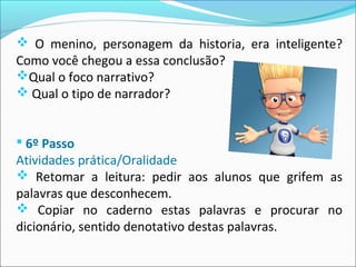  O menino, personagem da historia, era inteligente?
Como você chegou a essa conclusão?
Qual o foco narrativo?
 Qual o tipo de narrador?
 6º Passo
Atividades prática/Oralidade
 Retomar a leitura: pedir aos alunos que grifem as
palavras que desconhecem.
 Copiar no caderno estas palavras e procurar no
dicionário, sentido denotativo destas palavras.
 