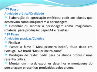 7º Passo
Atividade prática/Oralidade
 Elaboração de apreciação estéticas: pedir aos alunos que
descrevam como imaginaram o personagem.
 Desenhar ou montar o personagem como imaginaram.
(material para produção: papel A4 e revistas)
 8º Passo
Atividades práticas/Coletiva
 Finalizar
 Passar o filme “ Meu primeiro beijo”, título dado em
Portugal. No Brasil “Meu primeiro amor”.
 Produção de texto: pedir para os alunos produzir uma
resenha critica.
 Montar um mural: expor os desenhos e montagens do
personagem e resenhas produzidas pelos alunos.
 