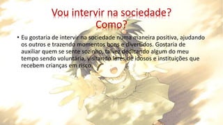 Vou intervir na sociedade?
Como?
• Eu gostaria de intervir na sociedade numa maneira positiva, ajudando
os outros e trazendo momentos bons e divertidos. Gostaria de
auxiliar quem se sente sozinho, talvez dedicando algum do meu
tempo sendo voluntária, visitando lares de idosos e instituições que
recebem crianças em risco.
 